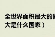 全世界面积最大的国家排名（世界国土面积最大是什么国家）