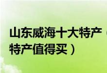 山东威海十大特产（威海有什么特产威海什么特产值得买）