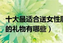 十大最适合送女性朋友礼物排行榜（送给女生的礼物有哪些）