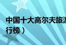 中国十大高尔夫旅游景点（中国高尔夫球场排行榜）