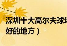 深圳十大高尔夫球场有哪些（深圳打高尔夫最好的地方）