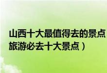 山西十大最值得去的景点（山西最值得去的地方有哪些山西旅游必去十大景点）