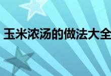 玉米浓汤的做法大全家常（玉米浓汤的做法）