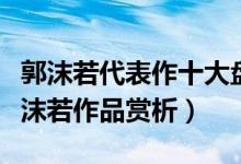 郭沫若代表作十大盘点（郭沫若最有名的诗郭沫若作品赏析）