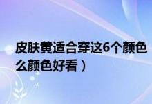 皮肤黄适合穿这6个颜色（皮肤偏黄哪个颜色显白黄皮穿什么颜色好看）