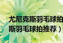 尤尼克斯羽毛球拍推荐300-400元（尤尼克斯羽毛球拍推荐）