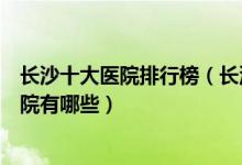 长沙十大医院排行榜（长沙医院排行前十长沙较好的三甲医院有哪些）