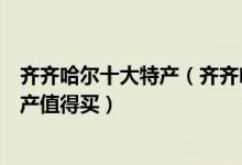 齐齐哈尔十大特产（齐齐哈尔特产有哪些齐齐哈尔有什么特产值得买）