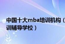 中国十大mba培训机构（mba培训机构哪个比较好mba培训辅导学校）