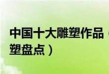 中国十大雕塑作品（中国雕塑代表国内著名雕塑盘点）