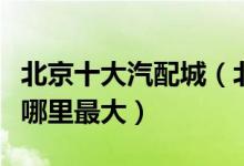 北京十大汽配城（北京汽配城排名北京汽配城哪里最大）