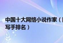 中国十大网络小说作家（网络小说作家排行榜中国著名网络写手排名）