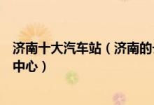 济南十大汽车站（济南的长途汽车站有几个济南有哪些客运中心）