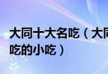 大同十大名吃（大同有什么著名的小吃大同必吃的小吃）
