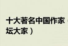 十大著名中国作家（中国文学代表人物中国文坛大家）
