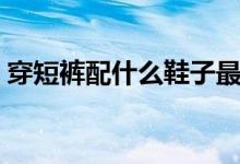 穿短裤配什么鞋子最好看（穿短裤配什么鞋）