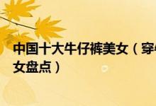 中国十大牛仔裤美女（穿牛仔裤最性感的女星紧身牛仔裤美女盘点）