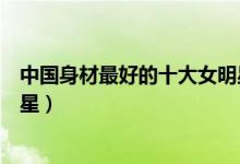 中国身材最好的十大女明星（中国娱乐圈最性感的十大女明星）