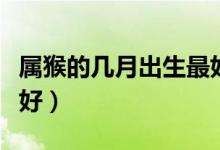 属猴的几月出生最好（属猴的哪几个月出生最好）