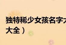 独特稀少女孩名字大全（独特稀少女孩的名字大全）