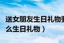 送女朋友生日礼物要送什么（给女朋友该送什么生日礼物）
