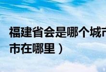 福建省会是哪个城市简称（福建省会是哪个城市在哪里）