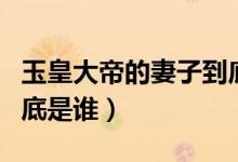 玉皇大帝的妻子到底是谁（玉皇大帝的老婆到底是谁）