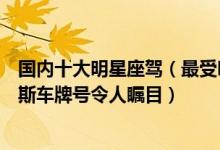 国内十大明星座驾（最受明星欢迎的豪车盘点赵本山劳斯莱斯车牌号令人瞩目）