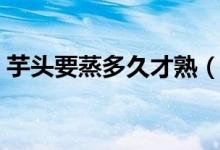 芋头要蒸多久才熟（芋头要蒸多久才熟时间）