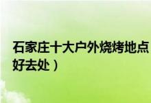 石家庄十大户外烧烤地点（石家庄适合烧烤的地方露天烧烤好去处）