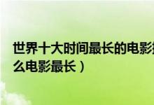 世界十大时间最长的电影排行榜（时间最长的电影有哪些什么电影最长）