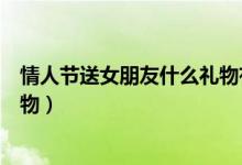 情人节送女朋友什么礼物有纪念意（情人节送女朋友什么礼物）