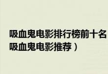 吸血鬼电影排行榜前十名（关于吸血鬼的电影有哪些好看的吸血鬼电影推荐）