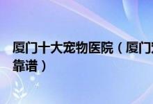 厦门十大宠物医院（厦门宠物医院排行榜厦门动物医院哪家靠谱）