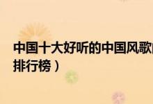 中国十大好听的中国风歌曲（经典的中国风歌曲中国风歌曲排行榜）
