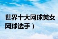 世界十大网球美女（网坛美女排行榜最美女子网球选手）