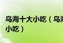 乌海十大小吃（乌海特色小吃排行乌海有什么小吃）