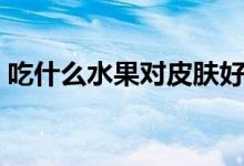吃什么水果对皮肤好（吃哪些水果对皮肤好）