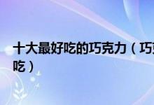十大最好吃的巧克力（巧克力排行榜前十名什么巧克力最好吃）