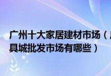 广州十大家居建材市场（广州最大的建材市场在哪里广州家具城批发市场有哪些）