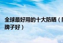 全球最好用的十大防晒（防晒霜排行榜10强隔离防晒霜哪个牌子好）