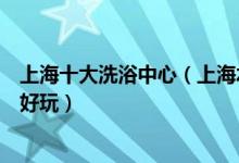 上海十大洗浴中心（上海水疗会所排行榜上海休闲会所哪里好玩）