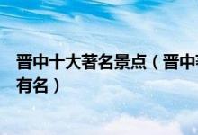 晋中十大著名景点（晋中著名旅游景点排名晋中哪些景点最有名）