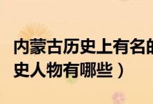 内蒙古历史上有名的十大名人（内蒙古著名历史人物有哪些）
