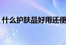 什么护肤品好用还便宜啊（什么护肤品好用）