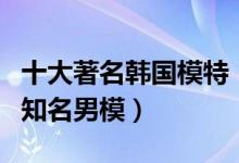 十大著名韩国模特（韩国女性名模排行榜韩国知名男模）