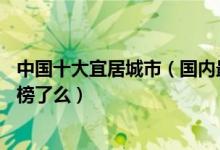 中国十大宜居城市（国内最适合居住的10个城市你的家乡上榜了么）