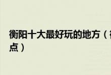 衡阳十大最好玩的地方（衡阳哪里好玩衡阳有什么好玩的景点）