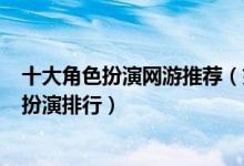 十大角色扮演网游推荐（好玩的十大rpg游戏手游端游角色扮演排行）