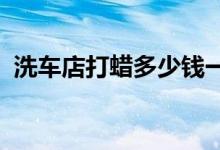  洗车店打蜡多少钱一次全车打蜡多少钱一次 